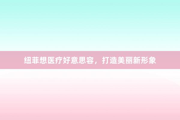 纽菲想医疗好意思容，打造美丽新形象